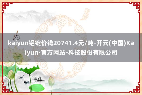kaiyun铝锭价钱20741.4元/吨-开云(中国)Kaiyun·官方网站-科技股份有限公司