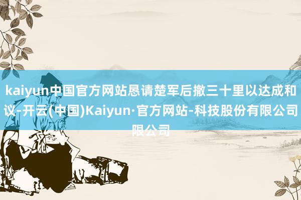 kaiyun中国官方网站恳请楚军后撤三十里以达成和议-开云(中国)Kaiyun·官方网站-科技股份有限公司