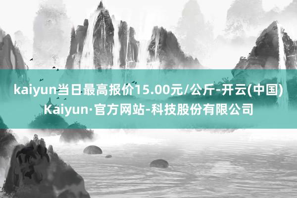 kaiyun当日最高报价15.00元/公斤-开云(中国)Kaiyun·官方网站-科技股份有限公司