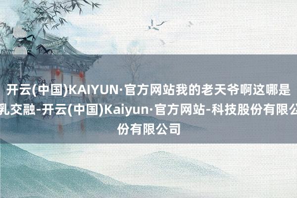 开云(中国)KAIYUN·官方网站我的老天爷啊这哪是水乳交融-开云(中国)Kaiyun·官方网站-科技股份有限公司