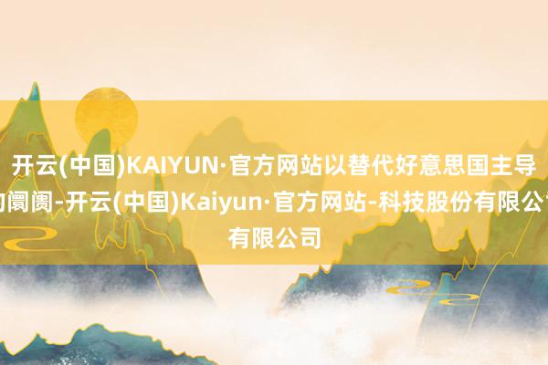 开云(中国)KAIYUN·官方网站以替代好意思国主导的阛阓-开云(中国)Kaiyun·官方网站-科技股份有限公司