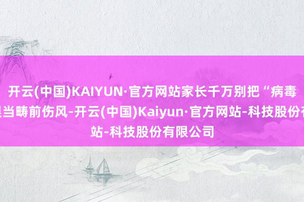 开云(中国)KAIYUN·官方网站家长千万别把“病毒感染”误当畴前伤风-开云(中国)Kaiyun·官方网站-科技股份有限公司