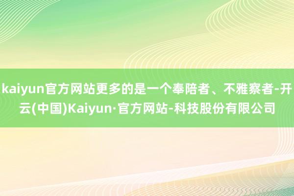 kaiyun官方网站更多的是一个奉陪者、不雅察者-开云(中国)Kaiyun·官方网站-科技股份有限公司
