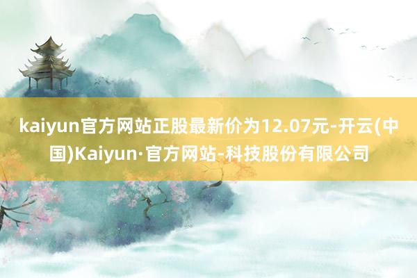 kaiyun官方网站正股最新价为12.07元-开云(中国)Kaiyun·官方网站-科技股份有限公司