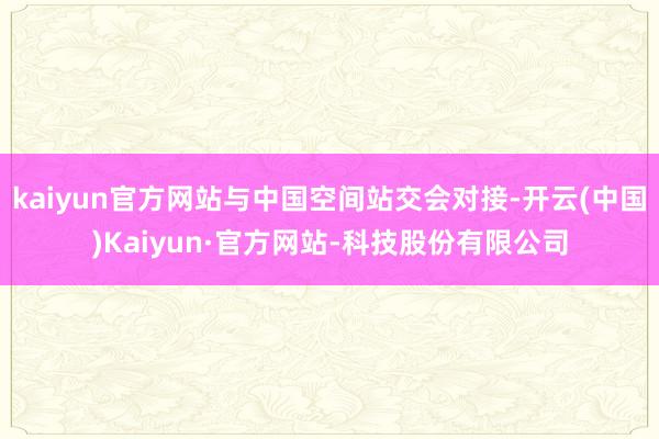 kaiyun官方网站与中国空间站交会对接-开云(中国)Kaiyun·官方网站-科技股份有限公司