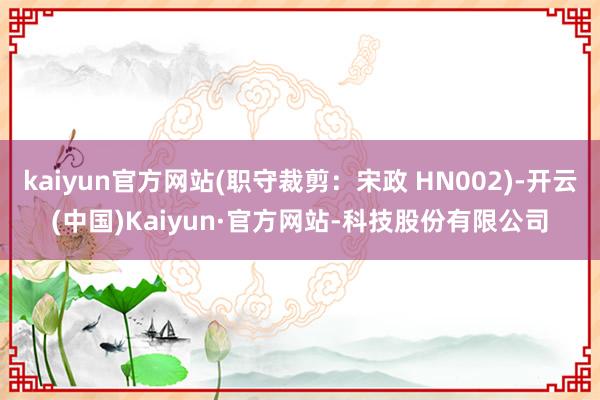 kaiyun官方网站(职守裁剪：宋政 HN002)-开云(中国)Kaiyun·官方网站-科技股份有限公司