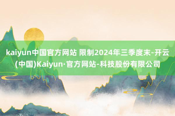 kaiyun中国官方网站 限制2024年三季度末-开云(中国)Kaiyun·官方网站-科技股份有限公司