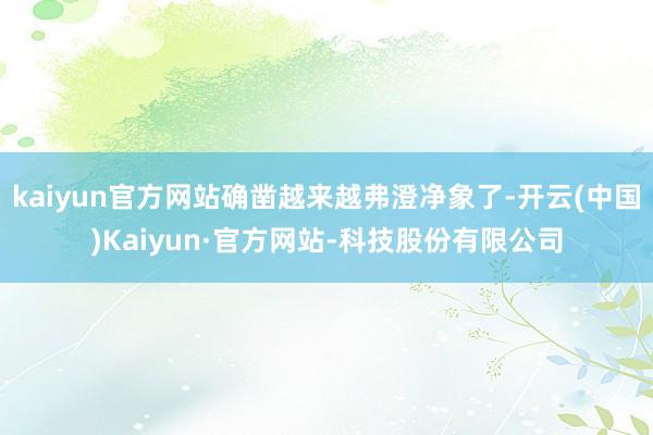 kaiyun官方网站确凿越来越弗澄净象了-开云(中国)Kaiyun·官方网站-科技股份有限公司