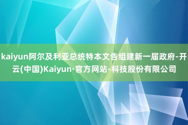 kaiyun阿尔及利亚总统特本文告组建新一届政府-开云(中国)Kaiyun·官方网站-科技股份有限公司