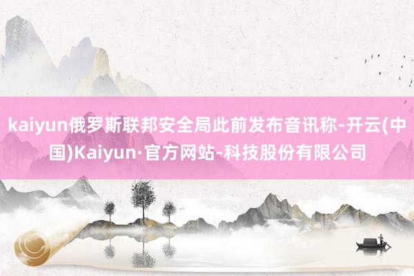 kaiyun俄罗斯联邦安全局此前发布音讯称-开云(中国)Kaiyun·官方网站-科技股份有限公司