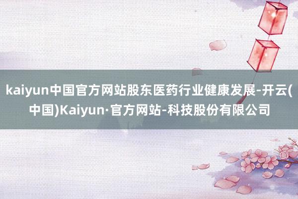 kaiyun中国官方网站股东医药行业健康发展-开云(中国)Kaiyun·官方网站-科技股份有限公司