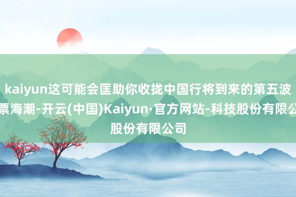 kaiyun这可能会匡助你收拢中国行将到来的第五波钞票海潮-开云(中国)Kaiyun·官方网站-科技股份有限公司