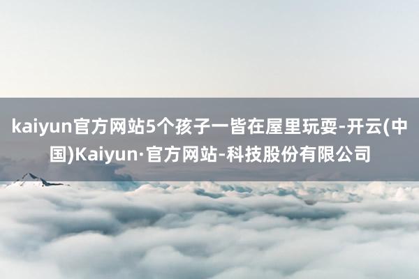 kaiyun官方网站5个孩子一皆在屋里玩耍-开云(中国)Kaiyun·官方网站-科技股份有限公司