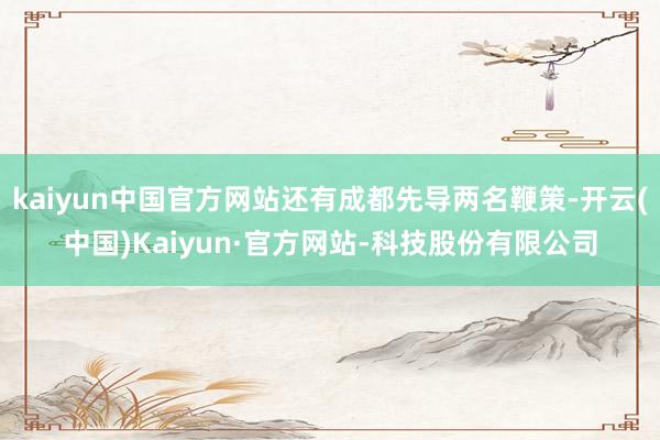 kaiyun中国官方网站还有成都先导两名鞭策-开云(中国)Kaiyun·官方网站-科技股份有限公司