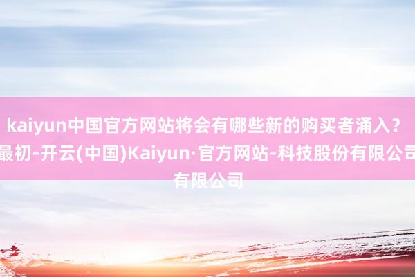 kaiyun中国官方网站将会有哪些新的购买者涌入？　　最初-开云(中国)Kaiyun·官方网站-科技股份有限公司