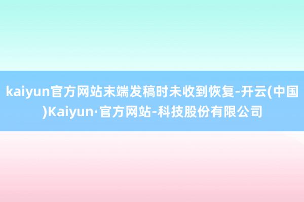 kaiyun官方网站末端发稿时未收到恢复-开云(中国)Kaiyun·官方网站-科技股份有限公司