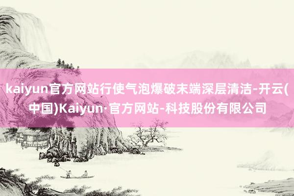 kaiyun官方网站行使气泡爆破末端深层清洁-开云(中国)Kaiyun·官方网站-科技股份有限公司