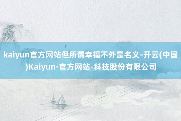 kaiyun官方网站但所谓幸福不外是名义-开云(中国)Kaiyun·官方网站-科技股份有限公司