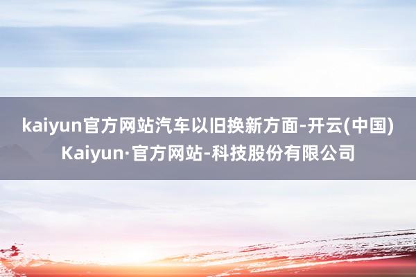 kaiyun官方网站　　汽车以旧换新方面-开云(中国)Kaiyun·官方网站-科技股份有限公司