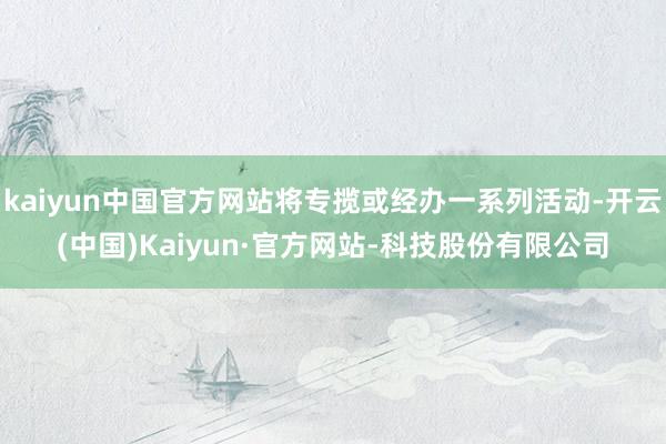 kaiyun中国官方网站将专揽或经办一系列活动-开云(中国)Kaiyun·官方网站-科技股份有限公司