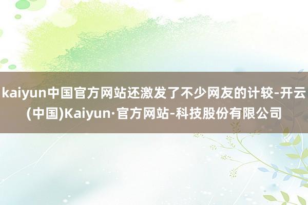 kaiyun中国官方网站还激发了不少网友的计较-开云(中国)Kaiyun·官方网站-科技股份有限公司