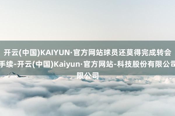 开云(中国)KAIYUN·官方网站球员还莫得完成转会手续-开云(中国)Kaiyun·官方网站-科技股