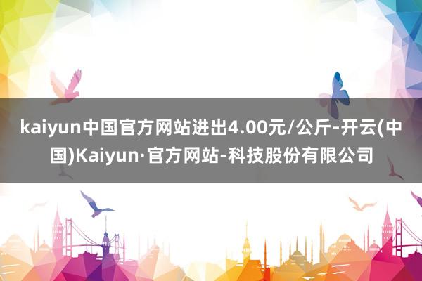 kaiyun中国官方网站进出4.00元/公斤-开云(中国)Kaiyun·官方网站-科技股份有限公司