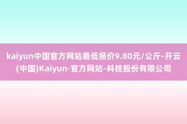 kaiyun中国官方网站最低报价9.80元/公斤-开云(中国)Kaiyun·官方网站-科技股份有限公