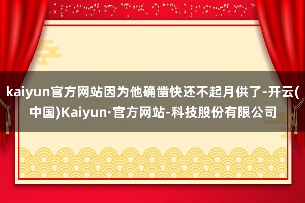 kaiyun官方网站因为他确凿快还不起月供了-开云(中国)Kaiyun·官方网站-科技股份有限公司