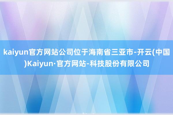 kaiyun官方网站公司位于海南省三亚市-开云(中国)Kaiyun·官方网站-科技股份有限公司
