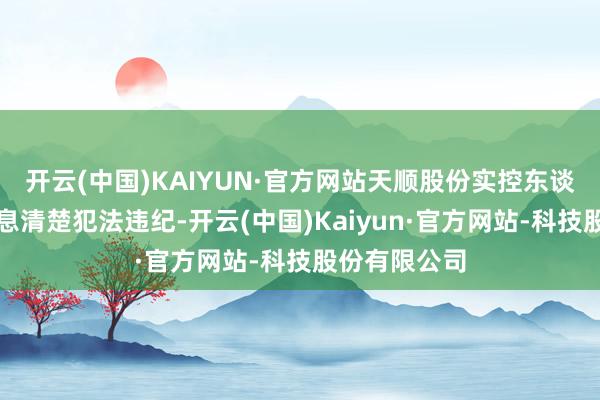 开云(中国)KAIYUN·官方网站天顺股份实控东谈主还涉嫌信息清楚犯法违纪-开云(中国)Kaiyun·官方网站-科技股份有限公司