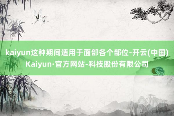 kaiyun这种期间适用于面部各个部位-开云(中国)Kaiyun·官方网站-科技股份有限公司