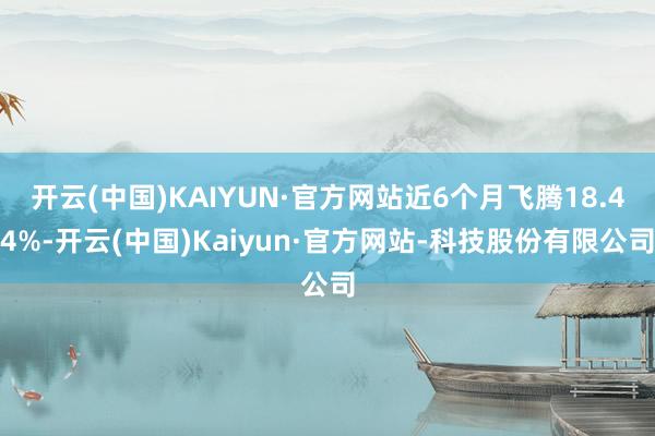 开云(中国)KAIYUN·官方网站近6个月飞腾18.44%-开云(中国)Kaiyun·官方网站-科技股份有限公司