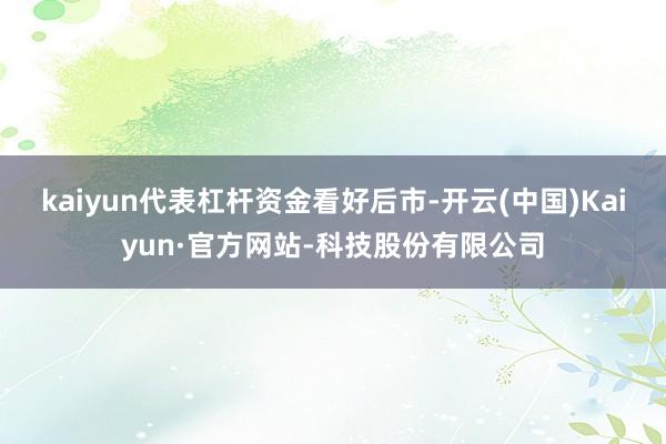 kaiyun代表杠杆资金看好后市-开云(中国)Kaiyun·官方网站-科技股份有限公司