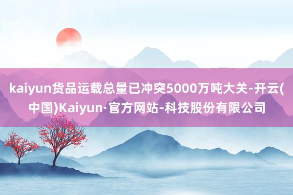 kaiyun货品运载总量已冲突5000万吨大关-开云(中国)Kaiyun·官方网站-科技股份有限公司