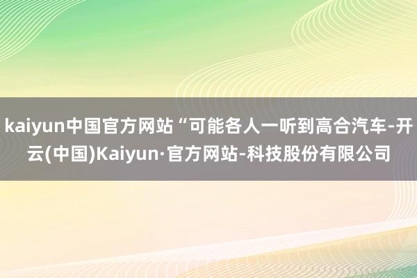 kaiyun中国官方网站“可能各人一听到高合汽车-开云(中国)Kaiyun·官方网站-科技股份有限公司