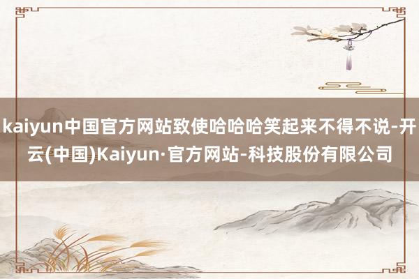 kaiyun中国官方网站致使哈哈哈笑起来不得不说-开云(中国)Kaiyun·官方网站-科技股份有限公司