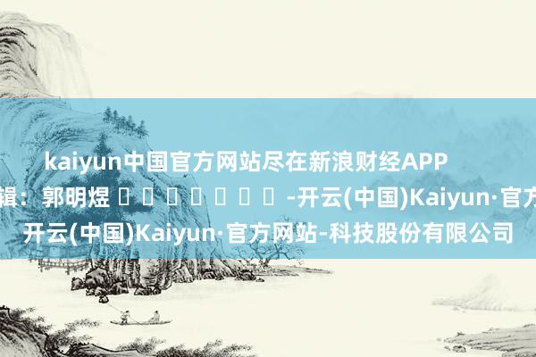 kaiyun中国官方网站尽在新浪财经APP            						包袱剪辑：郭明煜 							-开云(中国)Kaiyun·官方网站-科技股份有限公司