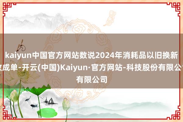 kaiyun中国官方网站数说2024年消耗品以旧换新收成单-开云(中国)Kaiyun·官方网站-科技股份有限公司