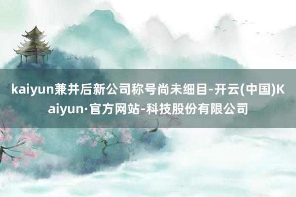 kaiyun兼并后新公司称号尚未细目-开云(中国)Kaiyun·官方网站-科技股份有限公司