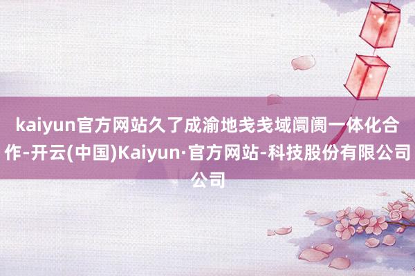 kaiyun官方网站 久了成渝地戋戋域阛阓一体化合作-开云(中国)Kaiyun·官方网站-科技股份有限公司