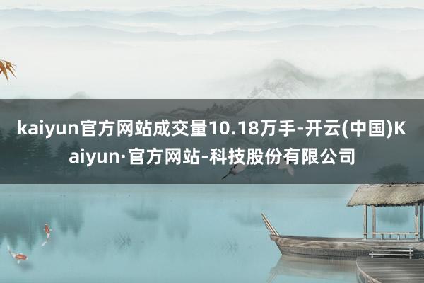 kaiyun官方网站成交量10.18万手-开云(中国)Kaiyun·官方网站-科技股份有限公司