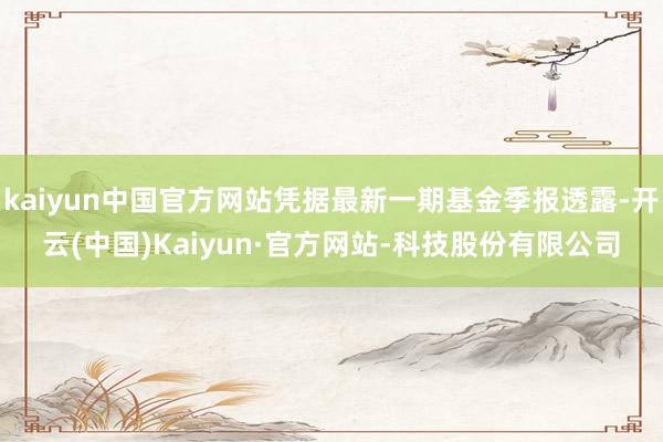 kaiyun中国官方网站凭据最新一期基金季报透露-开云(中国)Kaiyun·官方网站-科技股份有限公司