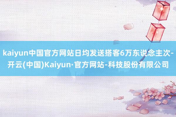kaiyun中国官方网站日均发送搭客6万东说念主次-开云(中国)Kaiyun·官方网站-科技股份有限公司