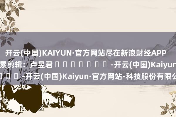 开云(中国)KAIYUN·官方网站尽在新浪财经APP            						牵累剪辑：卢昱君 							-开云(中国)Kaiyun·官方网站-科技股份有限公司