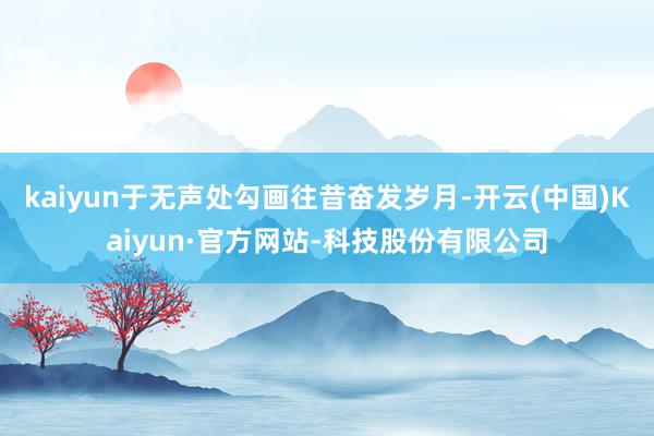 kaiyun于无声处勾画往昔奋发岁月-开云(中国)Kaiyun·官方网站-科技股份有限公司