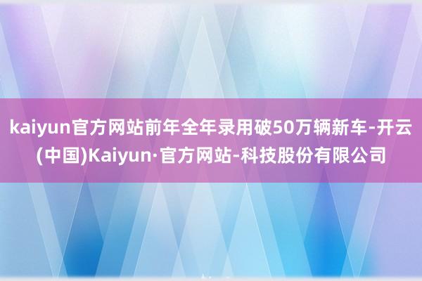 kaiyun官方网站前年全年录用破50万辆新车-开云(中国)Kaiyun·官方网站-科技股份有限公司