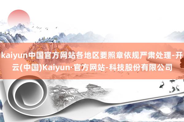 kaiyun中国官方网站各地区要照章依规严肃处理-开云(中国)Kaiyun·官方网站-科技股份有限公司