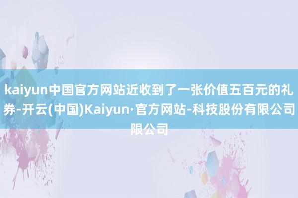 kaiyun中国官方网站近收到了一张价值五百元的礼券-开云(中国)Kaiyun·官方网站-科技股份有限公司