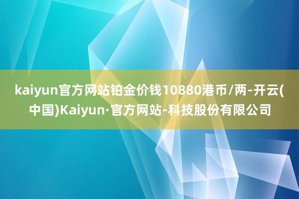 kaiyun官方网站铂金价钱10880港币/两-开云(中国)Kaiyun·官方网站-科技股份有限公司